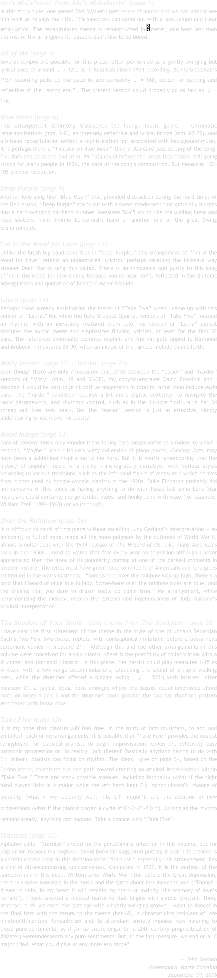 Ain’t Misbehavin’ from Ain’t Misbehavin’ (page 1)﻿In this zippy tune, one senses Fats Waller’s pert sense of humor and we﻿ can almost see him wink as he says the title. This sauciness can come﻿ ﻿out with a spry tempo and clear articulation. The recapitulated theme is﻿ ﻿reconstructed in ￼meter, one beat less than the rest of the arrangement.﻿  ﻿Jazzers don’t like to be bored.﻿

All of Me (page 4)﻿Several tempos are possible for this piece, often performed at a gently﻿ swinging but lyrical pace of around ♩ = 120, as in Russ Columbo’s﻿ ﻿1931 recording. Benny Goodman’s 1937 recording picks up the pace to﻿ ﻿approximately ♩ = 160, better for dancing and reflective of the “swing era.”﻿  ﻿The present version could probably go as fast as ♩ = 176.﻿

Blue Moon (page 6)﻿This arrangement definitely transcends the lounge music genre.﻿  Chromatic reharmonizations (mm. 1–8), an intensely reflective and﻿ ﻿lyrical bridge (mm. 63–72), and a bitonal recapitulation reflect a﻿ ﻿sophistication not associated with background music. It is perhaps more﻿ ﻿a “Fantasy on Blue Moon” than a standard jazz setting of the song. The﻿ ﻿dark chords at the end (mm. 99–102) could reflect the Great Depression,﻿ ﻿still going strong for many people in 1934, the date of the song’s﻿ ﻿composition. But measures 103–105 provide resolution.﻿

Deep Purple (page 9)﻿Another love song like “Blue Moon” that provided distraction during﻿ the hard times of the Depression, “Deep Purple” starts out with a sweet﻿ ﻿tenderness that gradually morphs into a hard-swinging big-band﻿ ﻿number. Measures 58–65 sound like the wailing brass and reed sections﻿ ﻿from Jimmie Lunceford’s band or another one of the great Swing Era﻿ ﻿ensembles.﻿

I’m in the Mood for Love﻿ (page 12)﻿Unlike the brash big-band sonorities in “Deep Purple,” this arrangement﻿ of “I’m in the Mood for Love” retains an understated lyricism, perhaps﻿ ﻿recalling the intimate way crooner Dean Martin sang this ballad. There﻿ ﻿is an innocence and purity to this song (“I’m in the mood for love simply﻿ ﻿because you’re near me”), reflected in the diatonic arpeggiations and﻿ ﻿quotation of Bach’s C Major Prelude.﻿

Laura (page 14)﻿Perhaps I was already anticipating the meter of “Take Five” when I came﻿ up with this version of “Laura.” But while the Dave Brubeck Quartet﻿ ﻿versions of “Take Five” focused on rhythm, with an inevitably featured﻿ ﻿drum solo, my version of “Laura” almost obscures the exotic meter and﻿ ﻿emphasizes flowing lyricism, at least for the first 32 bars. The reference﻿﻿ eventually becomes explicit and the hat gets tipped to Desmond and﻿ ﻿Brubeck in measures 89–90, when an incipit of the famous melody﻿ comes forth.﻿

Misty (easier, page 17  -  harder, page 20)Even though there are only 7 measures that differ between the “easier”﻿ and “harder” versions of “Misty” (mm. 19 and 33–38), my copyist/﻿﻿engraver David Botwinik and I decided it would be best to print both﻿ ﻿arrangements in totality rather than include ossia bars. The “harder”﻿ ﻿rendition requires a bit more digital dexterity, to navigate the rapid﻿ ﻿passagework, and rhythmic control, such as in the 14-note fioritura in bar﻿ 34 spread out over two beats. But the “easier” version is just as effective,﻿ ﻿simply underscoring lyricism over virtuosity.﻿

Mood Indigo (page 23)﻿Fans of cowboy music may wonder if the loping bass means we’re at a﻿ rodeo, to which I respond, “Maybe!” Arthur Houle’s witty collection of﻿ ﻿piano pieces, Cowboy Jazz, may have been a subliminal inspiration to me﻿ ﻿here. But it is worth remembering that the history of popular music is a﻿ ﻿richly transmigratory narrative, with various styles belonging to various﻿ ﻿traditions, such as the left-hand figure of measure 1 which derives from﻿ tropes used by boogie-woogie pianists in the 1920s. Duke Ellington﻿ ﻿probably did not conceive of this piece as having anything to do with﻿ ﻿Texas but some Lone Star musicians could certainly merge stride, blues,﻿ ﻿and honky-tonk with ease (for example, William Ezell, 1892–1963) (or﻿ ﻿yours truly!).﻿

Over the Rainbow (page 26)﻿It is difficult to think of this piece without recalling Judy Garland’s﻿ interpretation — so innocent, so full of hope, made all the more﻿ ﻿poignant by the outbreak of World War II, almost simultaneous with﻿ ﻿the 1939 release of The Wizard of Oz. Like many Americans born in﻿ the 1950s, I used to watch that film every year on television although I﻿ ﻿never appreciated then the irony of its popularity coming at one of the﻿ ﻿darkest moments in modern history. The lyrics must have given hope to﻿ ﻿millions of Americans and foreigners embroiled in the war’s nastiness:﻿  ﻿“Somewhere over the rainbow way up high, there’s a land that I heard of﻿ once in a lullaby. Somewhere over the rainbow skies are blue, and the﻿ ﻿dreams that you dare to dream really do come true.” My arrangement,﻿ ﻿while reharmonizing the melody, retains the lyricism and ingenuousness﻿ ﻿of Judy Garland’s original interpretation.﻿

The Shadow of Your Smile - Love theme from The Sandpiper (page 28)﻿I have cast the first statement of the theme in the style of one of﻿ Johann Sebastian Bach’s Two-Part Inventions, replete with contrapuntal﻿ ﻿imitation, before a bossa-nova statement comes in measure 21.﻿  ﻿Although this and the other arrangements in this volume were﻿ ﻿conceived for a solo pianist, there is the possibility of collaboration with﻿ a drummer and (intrepid!) bassist. In this piece, the bassist could play﻿ ﻿measures 1–15 as written, with a few range accommodations, producing﻿ ﻿the sound of a rapid walking bass, while the drummer offered a blazing﻿ ﻿swing ( ♩ = 320!) with brushes. After measure 21, a typical bossa nova﻿ ﻿emerges where the bassist could emphasize chord roots on beats 1 and 3﻿ and the drummer could provide the two-bar rhythmic pattern associated﻿ ﻿with bossa nova.﻿
Take Five (page 30)﻿It is my hope that pianists will feel free, in the spirit of jazz musicians, to﻿ ﻿add and embellish each of my arrangements. It is possible that “Take﻿ ﻿Five” provides the easiest springboard for classical pianists to begin﻿ ﻿improvisation. Given the relatively easy harmonic progression or, in﻿ ﻿reality, lack thereof (basically anything having to do with E♭ minor),﻿ ﻿pianists can focus on rhythm. The ideas I give on page 34, based on﻿ ﻿the Dorian mode, constitute but one path toward creating an original﻿ ﻿improvisation within “Take Five.” There are many possible avenues,﻿ ﻿including bitonality (what if the right hand played licks in A major while﻿ ﻿the left hand kept E♭ minor chords?), change of modality (what if we﻿ ﻿suddenly went into E♭ major?), and the addition of new progressions﻿ ﻿(what if the pianist played a cycle of G7-C7-F7-B♭7?). As long as the﻿ ﻿rhythm remains steady, anything can happen. Take a chance with﻿ ﻿“Take Five”!﻿

Stardust (page 35)﻿Alphabetically, “Stardust” should be the penultimate selection in﻿ this volume, but for pagination reasons my engraver David Botwinik﻿ ﻿suggested putting it last. I feel there is a certain cosmic logic in this﻿ ﻿decision since “Stardust,” especially this arrangement, has a kind of all-﻿﻿encompassing conclusiveness. Composed in 1927, it is the earliest of﻿ ﻿the compositions in this book. Written after World War I but before the﻿ ﻿Great Depression, there is a naive nostalgia in the music and the lyrics﻿ ﻿about lost innocent love (“Though I dream in vain, in my heart it will﻿ ﻿remain my stardust melody, the memory of love’s refrain”). I have﻿ ﻿created a musical narrative that begins with simple lyricism. Then, at﻿ ﻿measure 49, we enter the jazz age with a lightly swinging groove —﻿ ﻿want to dance? In the final bars with the return to the theme (bar 69), a﻿ ﻿chromaticism redolent of late nineteenth-century Romanticism and its﻿ ﻿attendant anxiety imposes new meaning to those pure sentiments, as if﻿ fin de siècle angst (or a 20th-century prognostication of disaster) were﻿underneath any pure sentiments. But, in the last measure, we end on a﻿  ﻿C major triad. What could give us any more assurance?﻿

﻿— John Salmon﻿Greensboro, North Carolina﻿September 19, 2016